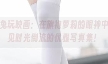 分享兔玩映画：在旗袍萝莉的眼神中，看见时光倒流的优雅写真集！